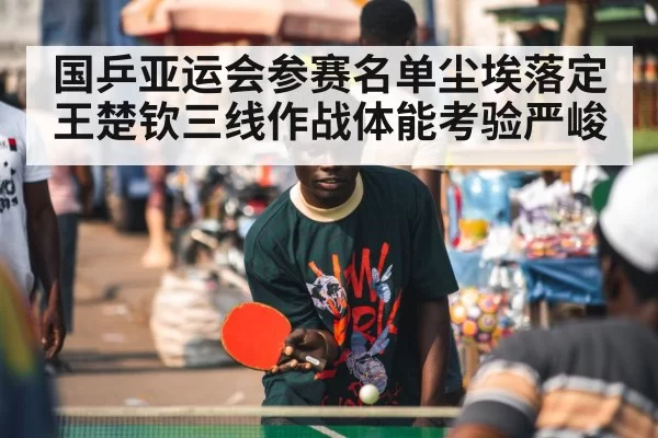 国乒亚运会参赛名单尘埃落定 王楚钦三线作战体能考验严峻