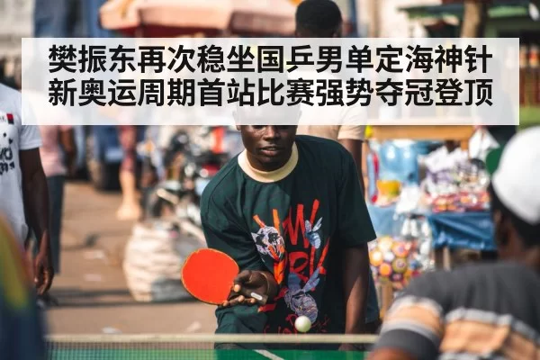 樊振东再次稳坐国乒男单定海神针新奥运周期首站比赛强势夺冠登顶