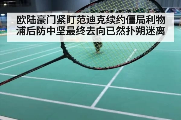 欧陆豪门紧盯范迪克续约僵局利物浦后防中坚最终去向已然扑朔迷离